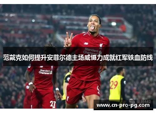 范戴克如何提升安菲尔德主场威慑力成就红军铁血防线 范戴克如何提升安菲尔德主场威慑力成就红军铁血防线