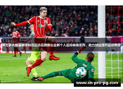 莱万多夫斯基联手知名运动品牌推出全新个人运动装备系列，助力球迷提升运动表现