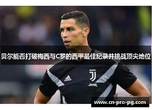 贝尔能否打破梅西与C罗的西甲最佳纪录并挑战顶尖地位