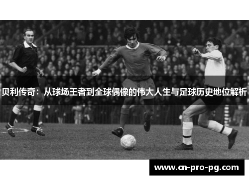 贝利传奇:从球场王者到全球偶像的伟大人生与足球历史地位解析 贝利传奇:从球场王者到全球偶像的伟大人生与足球历史地位解析