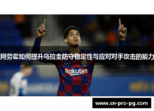 阿劳霍如何提升乌拉圭防守稳定性与应对对手攻击的能力 阿劳霍如何提升乌拉圭防守稳定性与应对对手攻击的能力