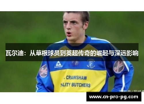 瓦尔迪:从草根球员到英超传奇的崛起与深远影响 瓦尔迪:从草根球员到英超传奇的崛起与深远影响