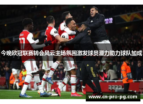 今晚欧冠联赛转会风云主场氛围激发球员潜力助力球队加成
