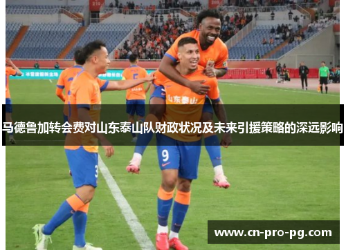 马德鲁加转会费对山东泰山队财政状况及未来引援策略的深远影响