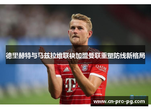 德里赫特与马兹拉维联袂加盟曼联重塑防线新格局