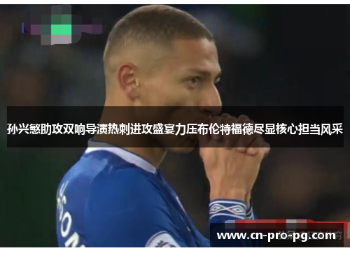 孙兴慜助攻双响导演热刺进攻盛宴力压布伦特福德尽显核心担当风采