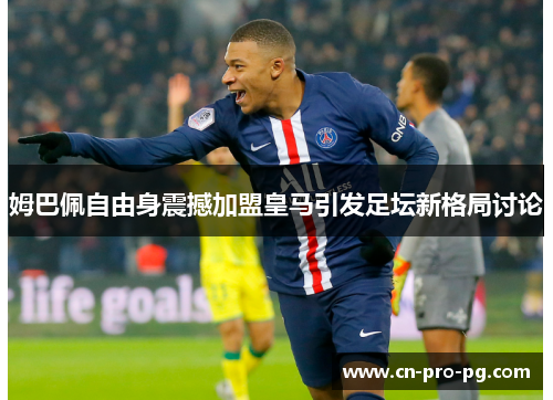 姆巴佩自由身震撼加盟皇马引发足坛新格局讨论